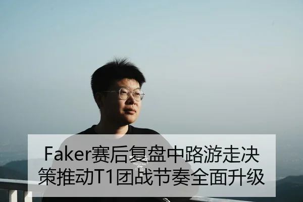 Faker赛后复盘中路游走决策推动T1团战节奏全面升级